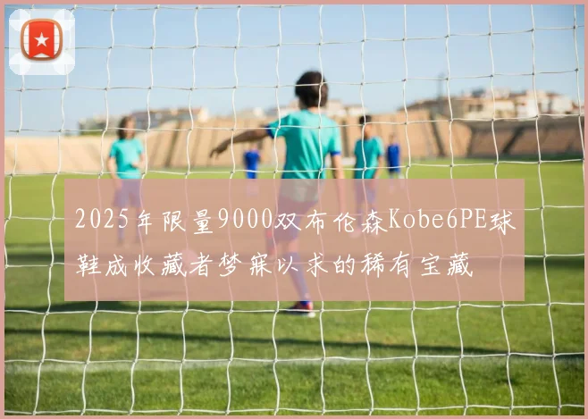 2025年限量9000双布伦森Kobe6PE球鞋成收藏者梦寐以求的稀有宝藏