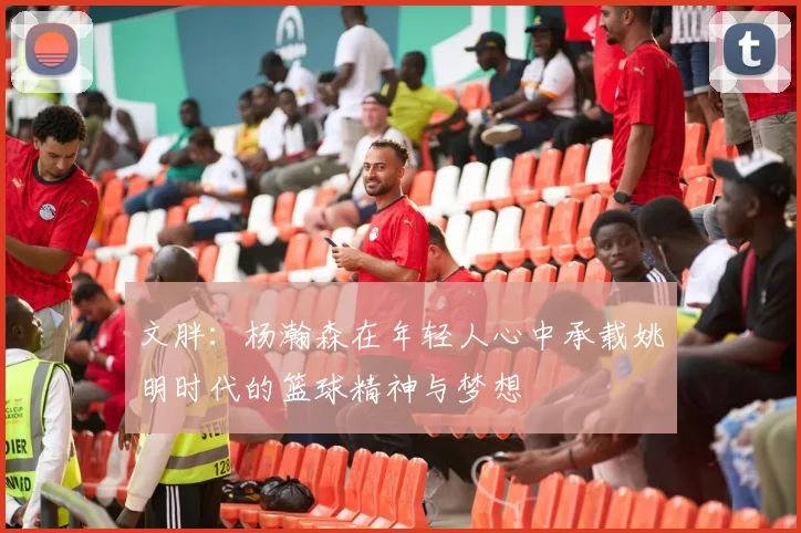 文胖：杨瀚森在年轻人心中承载姚明时代的篮球精神与梦想