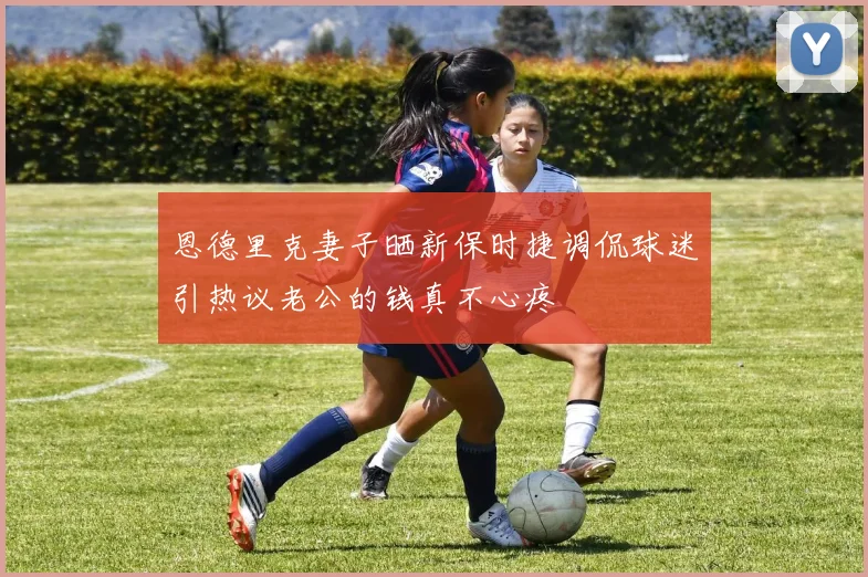 恩德里克妻子晒新保时捷调侃球迷引热议老公的钱真不心疼