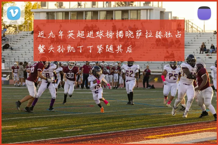 近九年英超进球榜揭晓萨拉赫独占鳌头孙凯丁丁紧随其后
