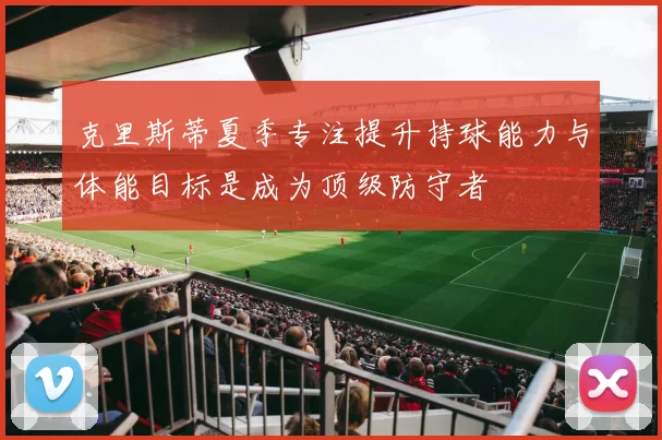 克里斯蒂夏季专注提升持球能力与体能目标是成为顶级防守者