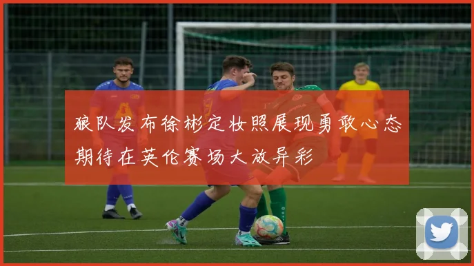 狼队发布徐彬定妆照展现勇敢心态期待在英伦赛场大放异彩