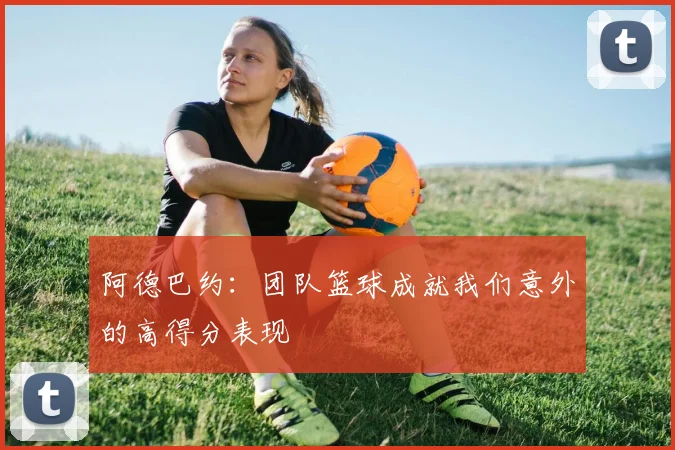 阿德巴约：团队篮球成就我们意外的高得分表现