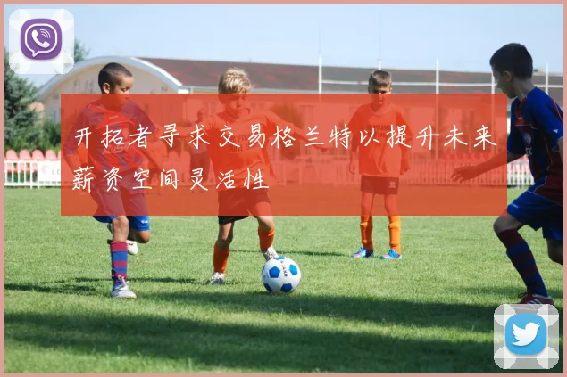 开拓者寻求交易格兰特以提升未来薪资空间灵活性