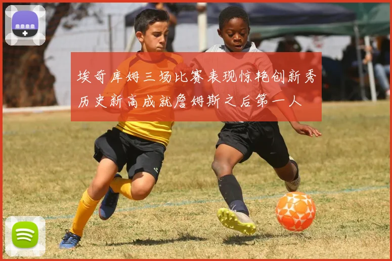 埃奇库姆三场比赛表现惊艳创新秀历史新高成就詹姆斯之后第一人