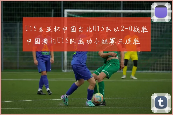U15东亚杯中国台北U15队以2-0战胜中国澳门U15队成功小组赛三连胜