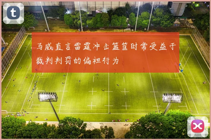 马威直言雷霆冲击篮筐时常受益于裁判判罚的偏袒行为