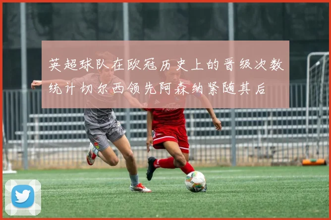 英超球队在欧冠历史上的晋级次数统计切尔西领先阿森纳紧随其后