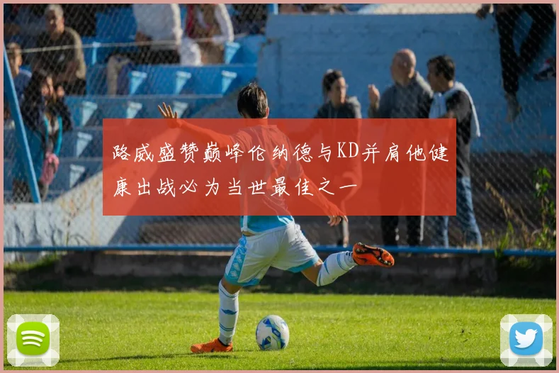 路威盛赞巅峰伦纳德与KD并肩他健康出战必为当世最佳之一