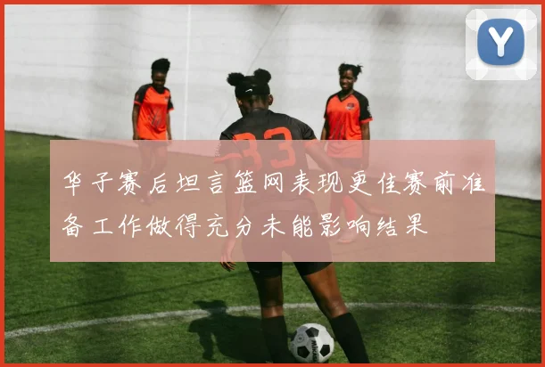 华子赛后坦言篮网表现更佳赛前准备工作做得充分未能影响结果