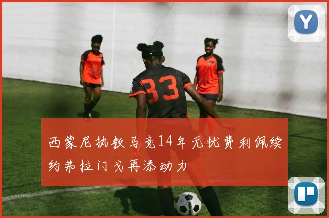 西蒙尼执教马竞14年无忧费利佩续约弗拉门戈再添动力