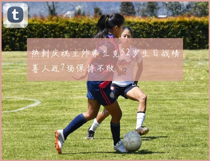 热刺庆祝主帅弗兰克52岁生日战绩喜人近7场保持不败