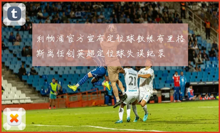 利物浦官方宣布定位球教练布里格斯离任创英超定位球失误纪录