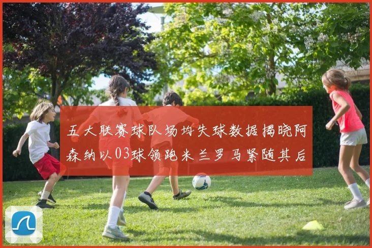 五大联赛球队场均失球数据揭晓阿森纳以03球领跑米兰罗马紧随其后
