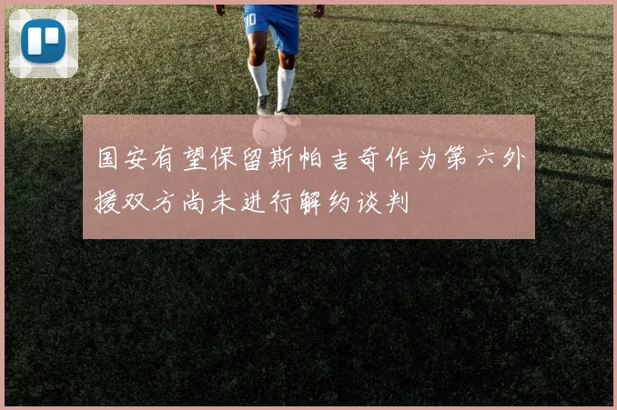 国安有望保留斯帕吉奇作为第六外援双方尚未进行解约谈判