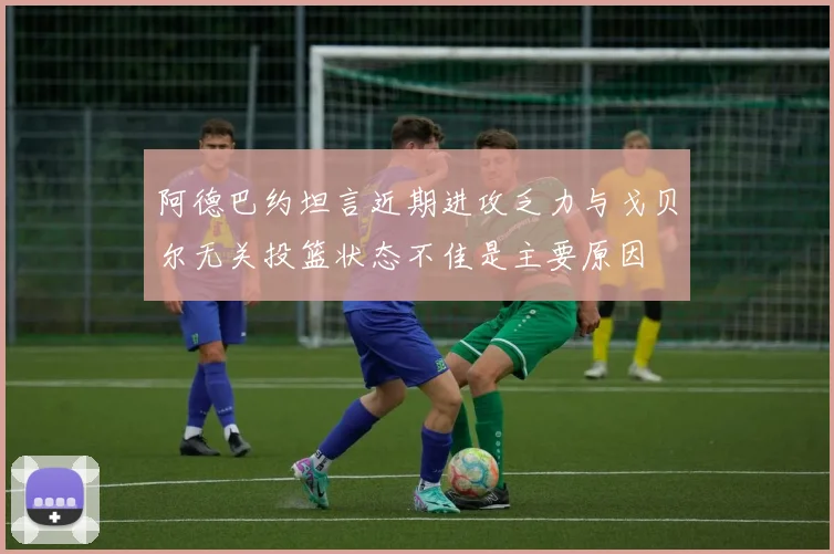 阿德巴约坦言近期进攻乏力与戈贝尔无关投篮状态不佳是主要原因