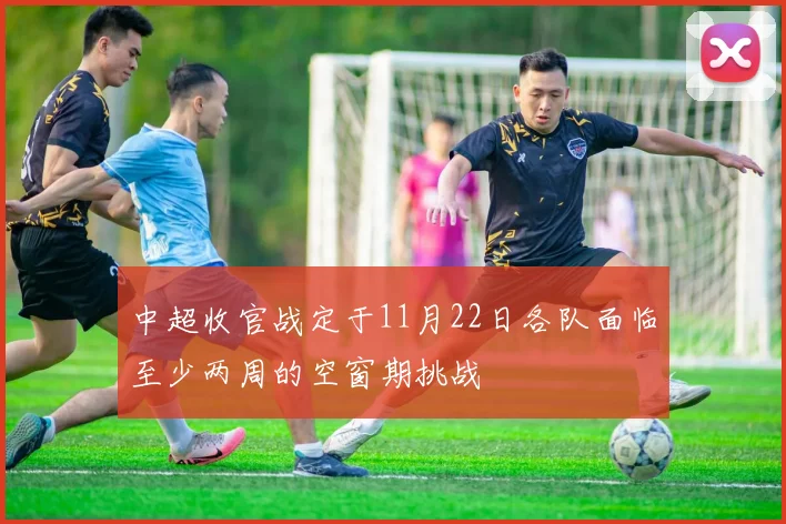 中超收官战定于11月22日各队面临至少两周的空窗期挑战