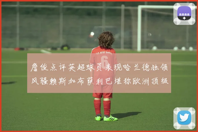 詹俊点评英超球员表现哈兰德独领风骚赖斯加布萨利巴堪称欧洲顶级