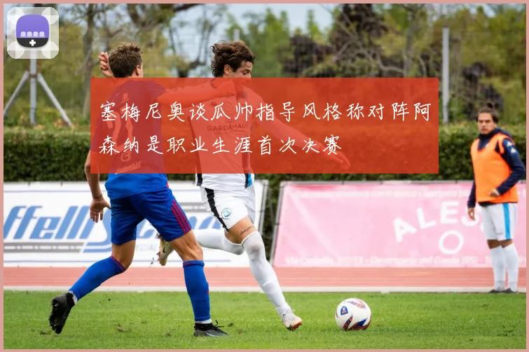 塞梅尼奥谈瓜帅指导风格称对阵阿森纳是职业生涯首次决赛