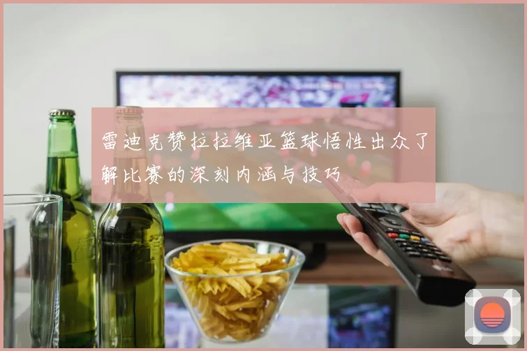 雷迪克赞拉拉维亚篮球悟性出众了解比赛的深刻内涵与技巧
