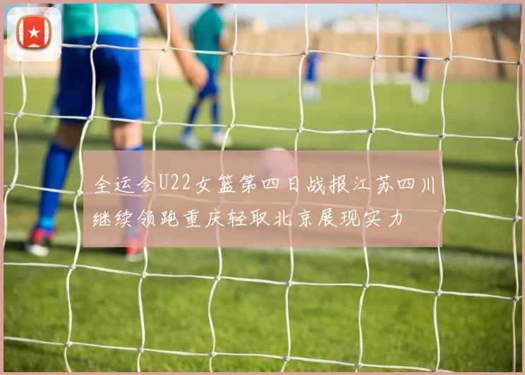 全运会U22女篮第四日战报江苏四川继续领跑重庆轻取北京展现实力