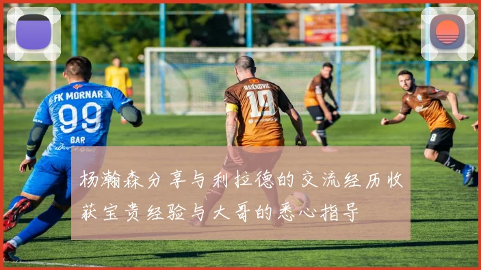 杨瀚森分享与利拉德的交流经历收获宝贵经验与大哥的悉心指导
