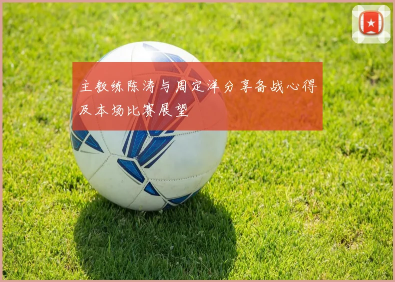 主教练陈涛与周定洋分享备战心得及本场比赛展望