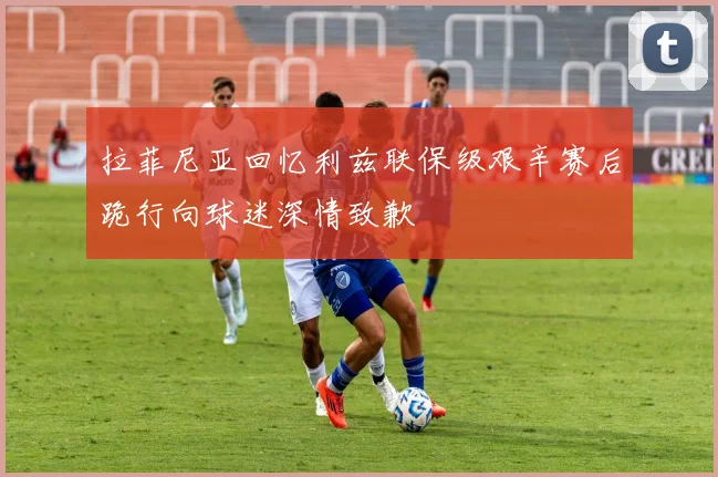 拉菲尼亚回忆利兹联保级艰辛赛后跪行向球迷深情致歉