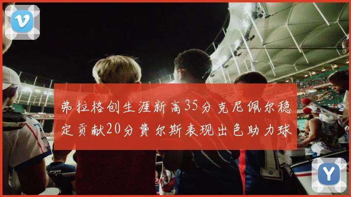 弗拉格创生涯新高35分克尼佩尔稳定贡献20分费尔斯表现出色助力球队