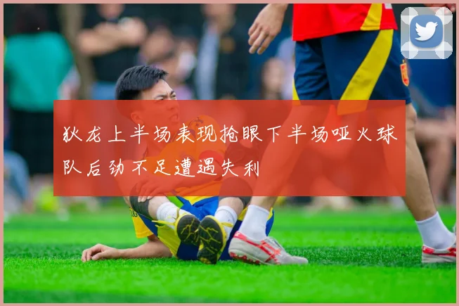 狄龙上半场表现抢眼下半场哑火球队后劲不足遭遇失利